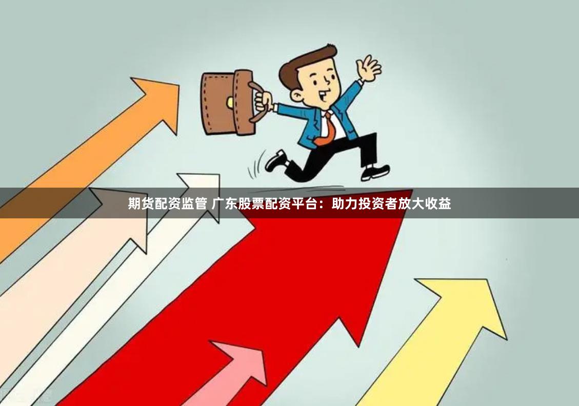 期货配资监管 广东股票配资平台：助力投资者放大收益