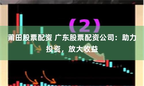 莆田股票配资 广东股票配资公司：助力投资，放大收益
