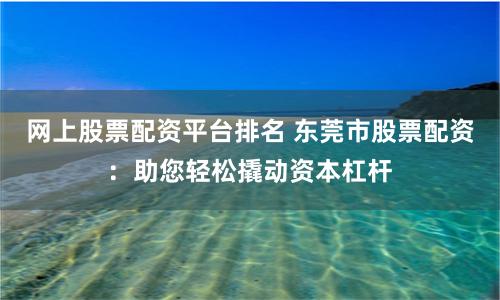 网上股票配资平台排名 东莞市股票配资：助您轻松撬动资本杠杆