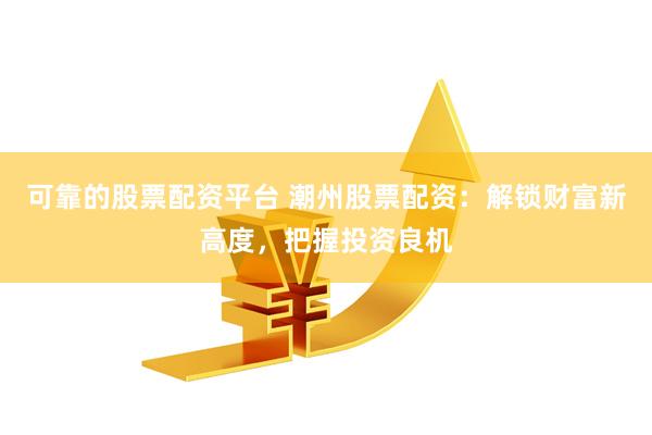 可靠的股票配资平台 潮州股票配资：解锁财富新高度，把握投资良机
