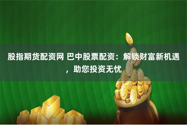 股指期货配资网 巴中股票配资：解锁财富新机遇，助您投资无忧