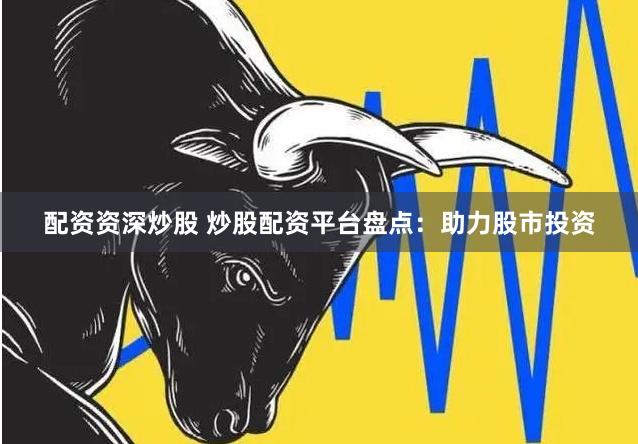 配资资深炒股 炒股配资平台盘点：助力股市投资