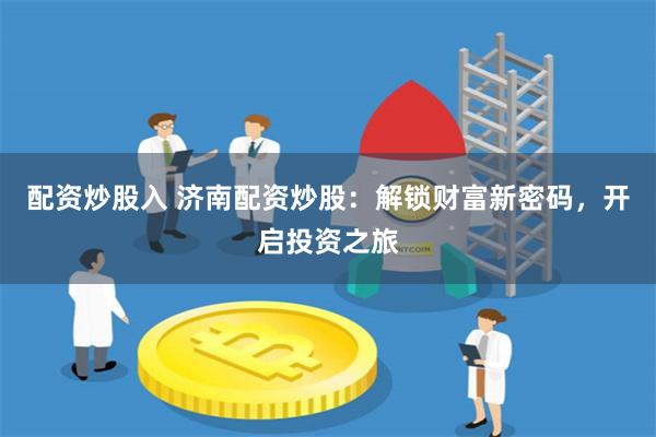 配资炒股入 济南配资炒股：解锁财富新密码，开启投资之旅