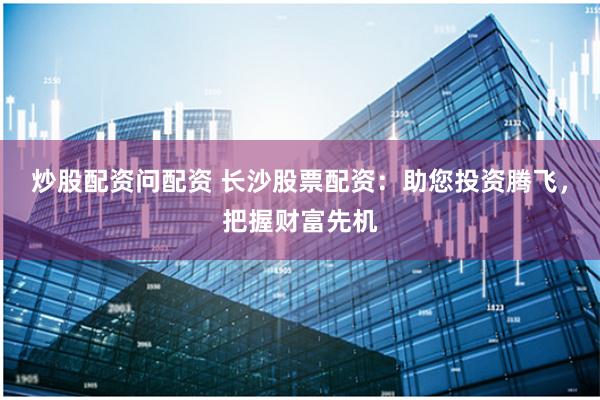 炒股配资问配资 长沙股票配资：助您投资腾飞，把握财富先机