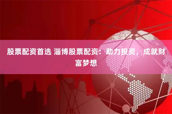 股票配资首选 淄博股票配资：助力投资，成就财富梦想