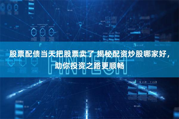 股票配债当天把股票卖了 揭秘配资炒股哪家好，助你投资之路更顺畅