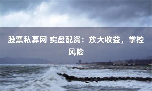 股票私募网 实盘配资：放大收益，掌控风险