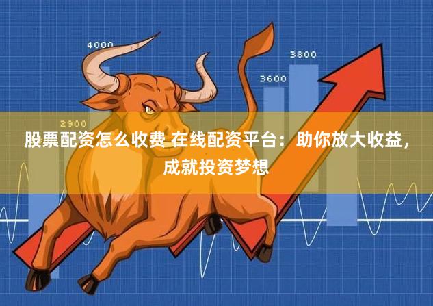 股票配资怎么收费 在线配资平台：助你放大收益，成就投资梦想