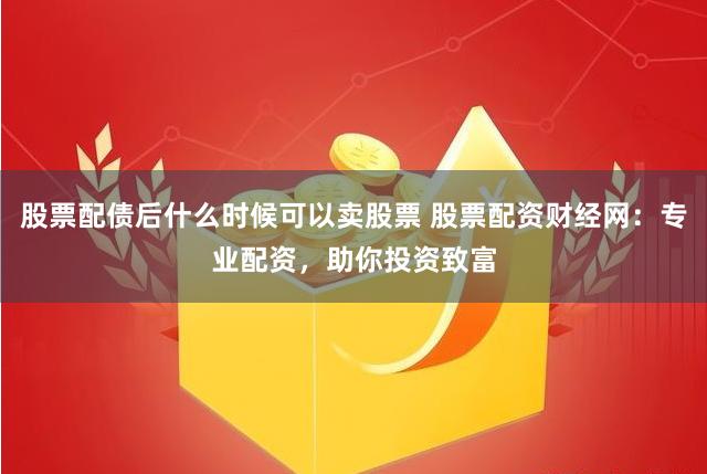 股票配债后什么时候可以卖股票 股票配资财经网：专业配资，助你投资致富