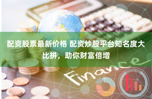 配资股票最新价格 配资炒股平台知名度大比拼，助你财富倍增