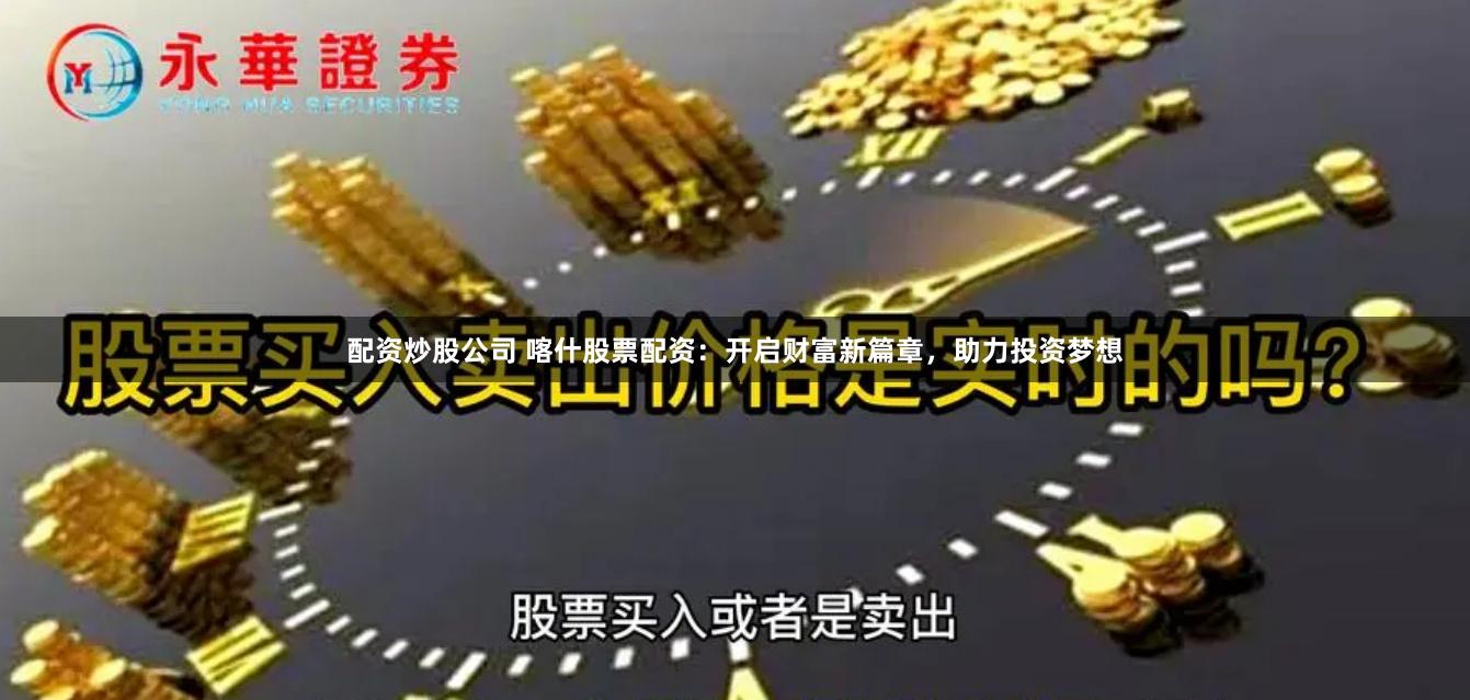 配资炒股公司 喀什股票配资：开启财富新篇章，助力投资梦想