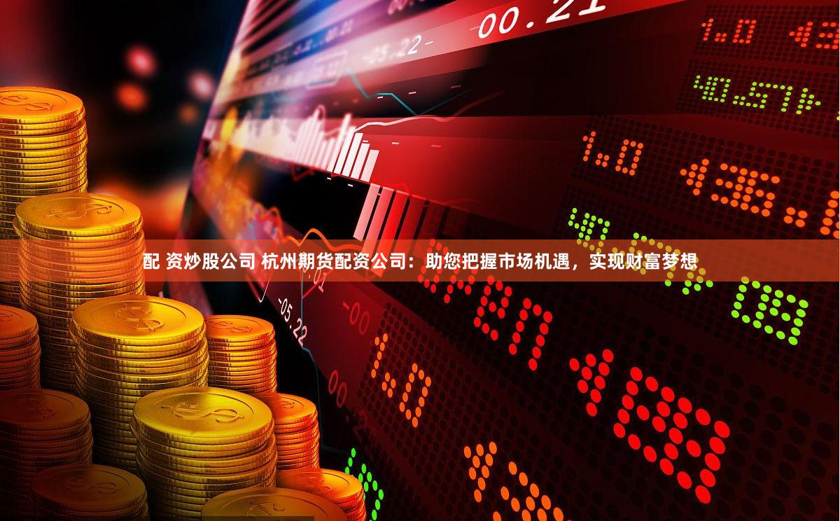 配 资炒股公司 杭州期货配资公司：助您把握市场机遇，实现财富梦想