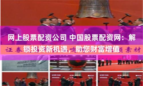 网上股票配资公司 中国股票配资网：解锁投资新机遇，助您财富增值
