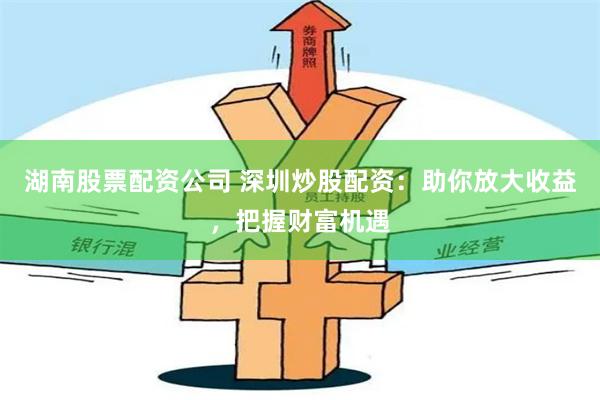 湖南股票配资公司 深圳炒股配资：助你放大收益，把握财富机遇