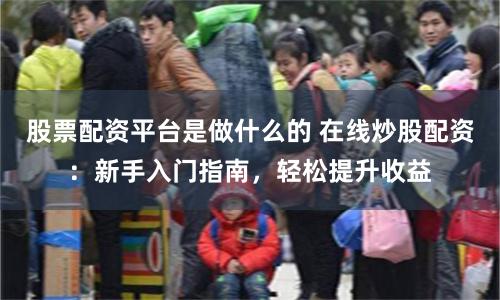 股票配资平台是做什么的 在线炒股配资：新手入门指南，轻松提升收益