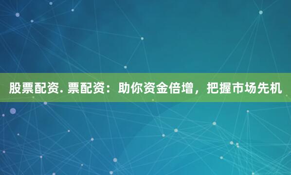 股票配资. 票配资：助你资金倍增，把握市场先机
