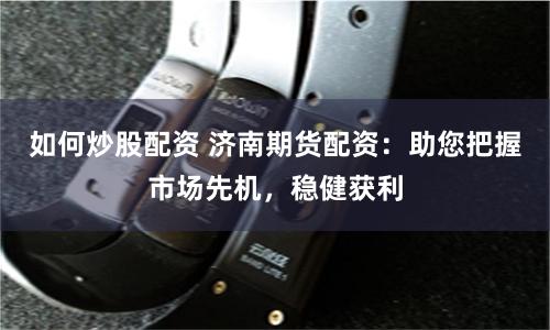 如何炒股配资 济南期货配资：助您把握市场先机，稳健获利