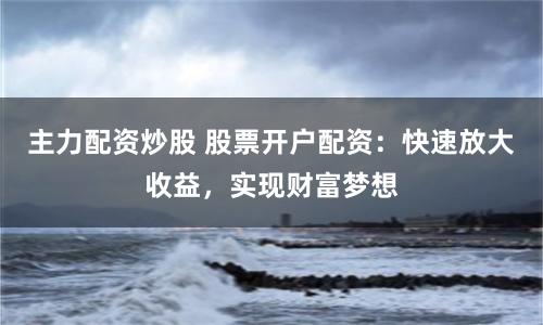 主力配资炒股 股票开户配资：快速放大收益，实现财富梦想