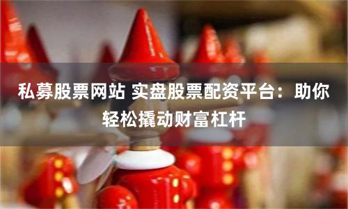私募股票网站 实盘股票配资平台：助你轻松撬动财富杠杆