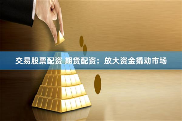 交易股票配资 期货配资：放大资金撬动市场