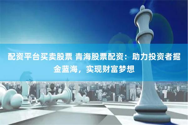 配资平台买卖股票 青海股票配资：助力投资者掘金蓝海，实现财富梦想