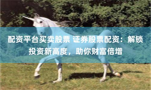 配资平台买卖股票 证券股票配资：解锁投资新高度，助你财富倍增