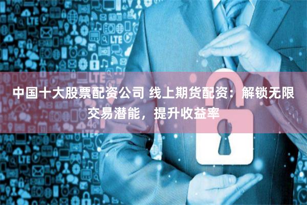 中国十大股票配资公司 线上期货配资：解锁无限交易潜能，提升收益率