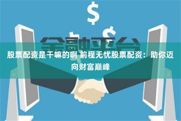 股票配资是干嘛的啊 前程无忧股票配资：助你迈向财富巅峰