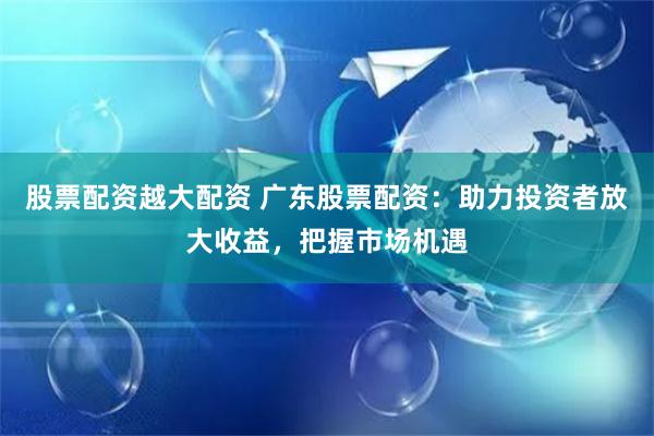 股票配资越大配资 广东股票配资：助力投资者放大收益，把握市场机遇