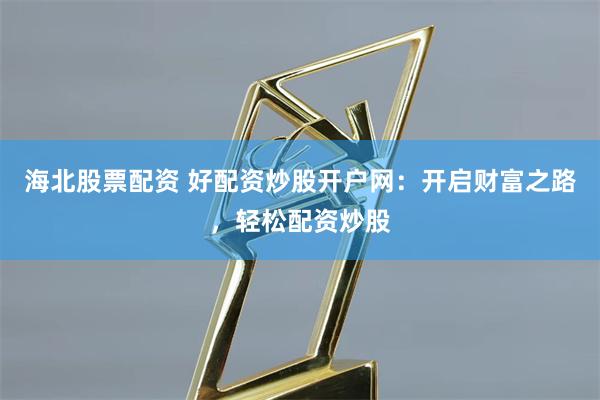 海北股票配资 好配资炒股开户网：开启财富之路，轻松配资炒股