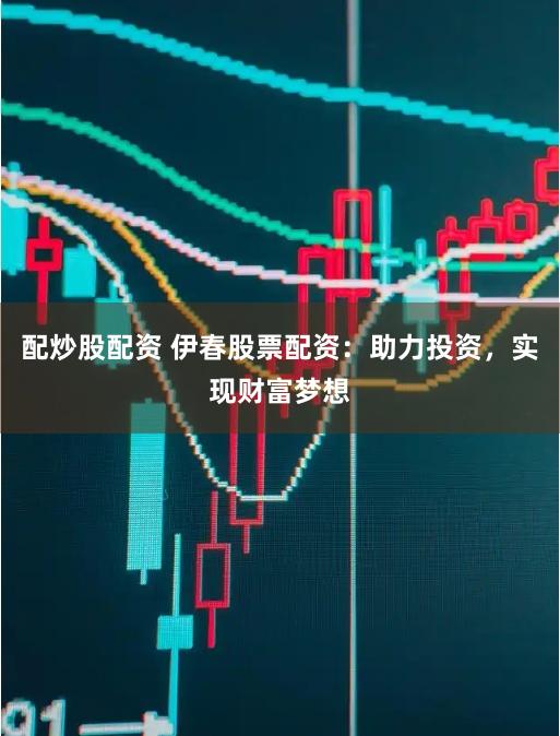 配炒股配资 伊春股票配资：助力投资，实现财富梦想