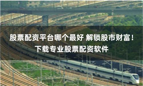 股票配资平台哪个最好 解锁股市财富！下载专业股票配资软件