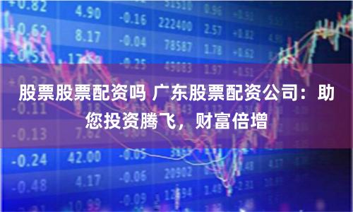 股票股票配资吗 广东股票配资公司：助您投资腾飞，财富倍增