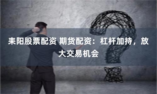 耒阳股票配资 期货配资：杠杆加持，放大交易机会