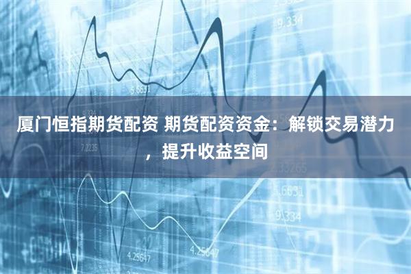 厦门恒指期货配资 期货配资资金：解锁交易潜力，提升收益空间