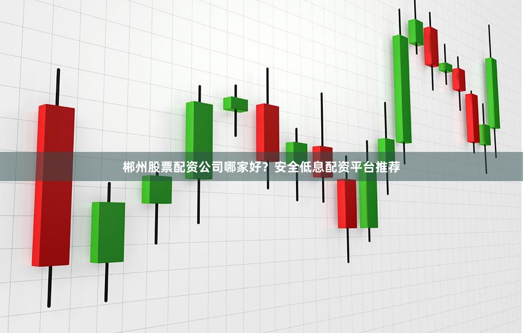 郴州股票配资公司哪家好？安全低息配资平台推荐