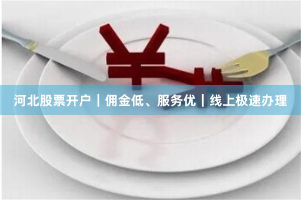 河北股票开户｜佣金低、服务优｜线上极速办理