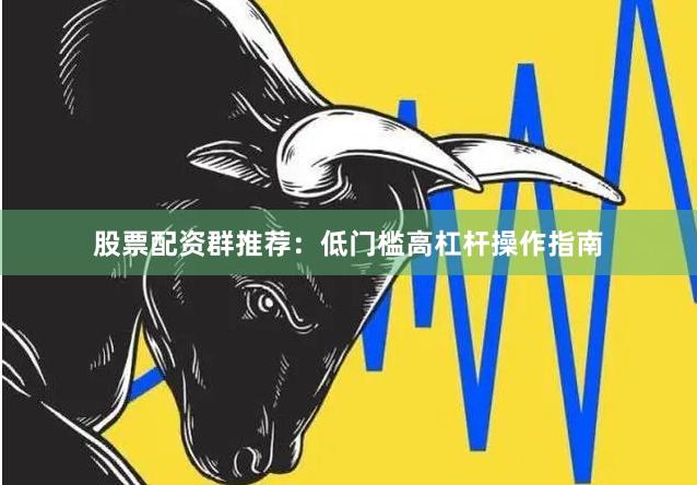 股票配资群推荐：低门槛高杠杆操作指南