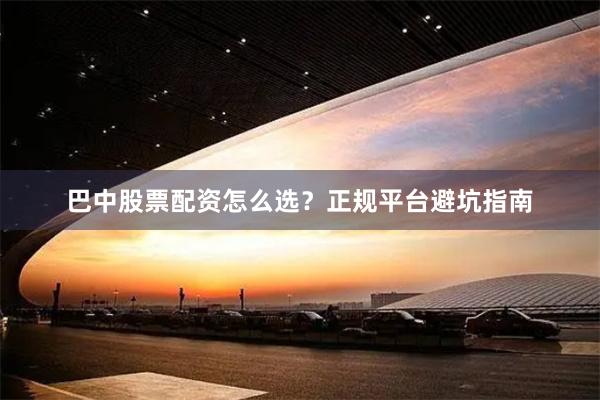 巴中股票配资怎么选？正规平台避坑指南