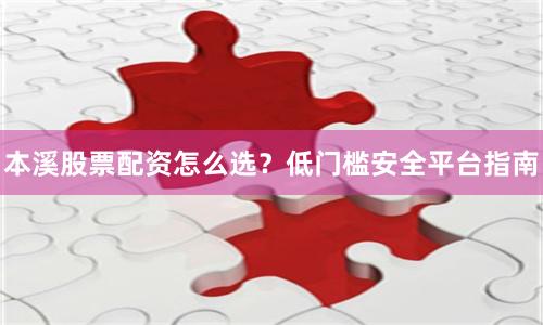 本溪股票配资怎么选?低门槛安全平台指南